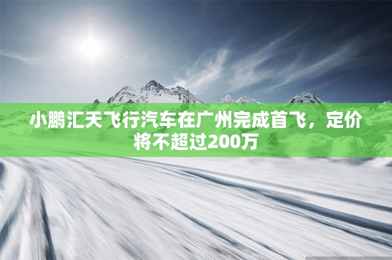 小鹏汇天飞行汽车在广州完成首飞，定价将不超过200万