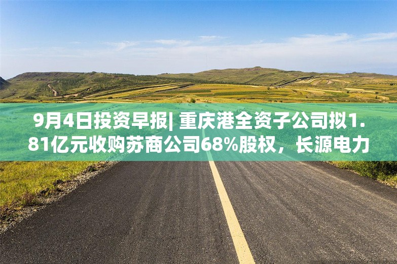 9月4日投资早报| 重庆港全资子公司拟1.81亿元收购苏商公司68%股权，长源电力8月完成发电量40.13亿千瓦时同比增长35.75%，今日一只新股上市