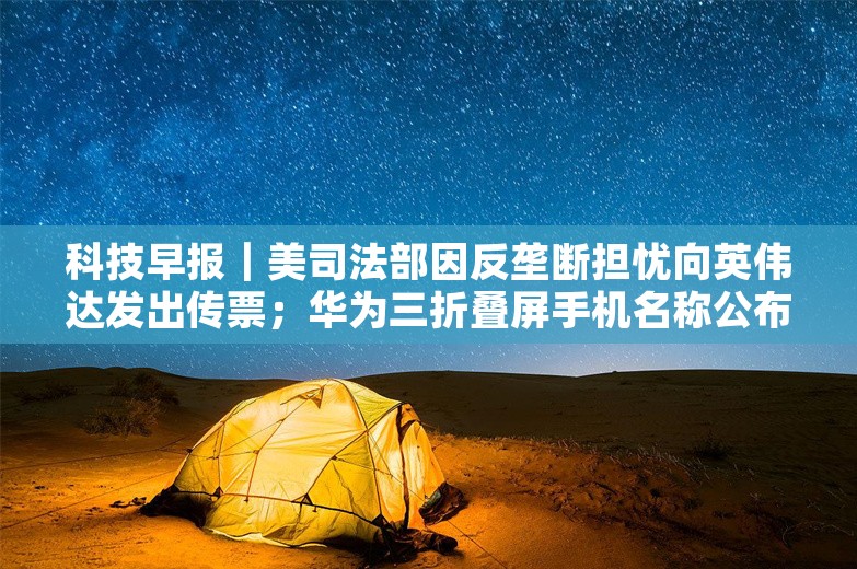 科技早报｜美司法部因反垄断担忧向英伟达发出传票；华为三折叠屏手机名称公布