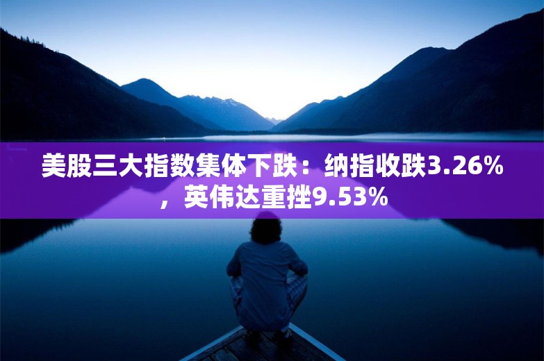 美股三大指数集体下跌：纳指收跌3.26%，英伟达重挫9.53%