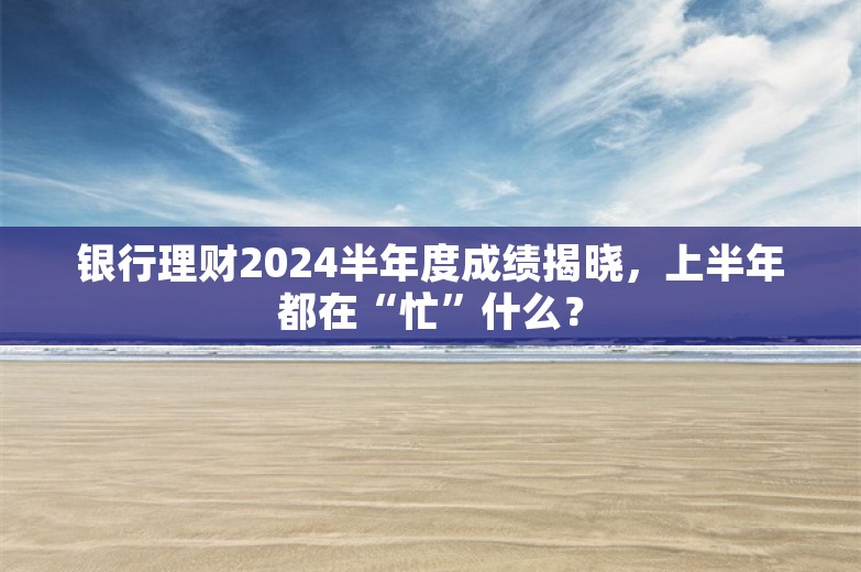 银行理财2024半年度成绩揭晓，上半年都在“忙”什么？