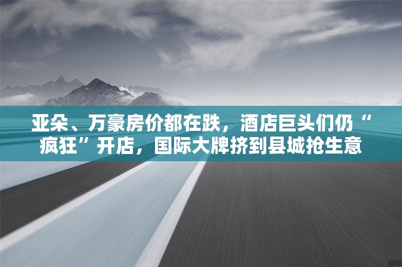 亚朵、万豪房价都在跌，酒店巨头们仍“疯狂”开店，国际大牌挤到县城抢生意