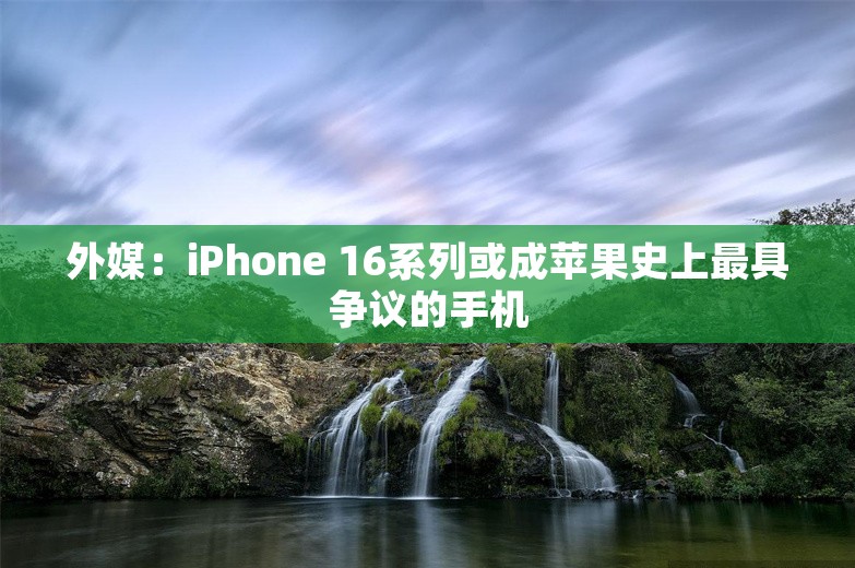 外媒：iPhone 16系列或成苹果史上最具争议的手机