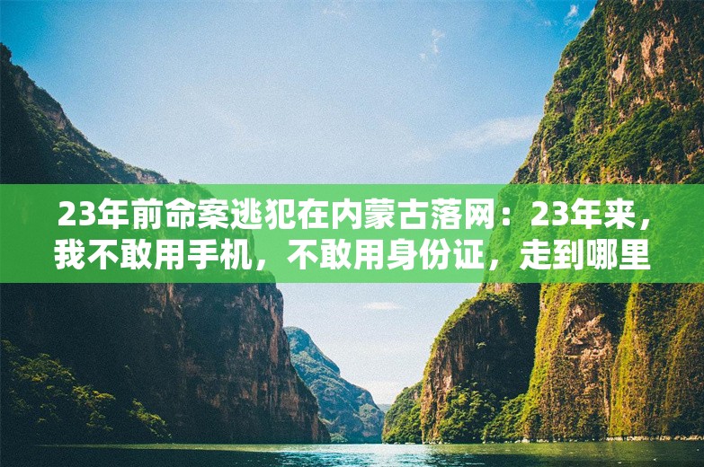 23年前命案逃犯在内蒙古落网：23年来，我不敢用手机，不敢用身份证，走到哪里都不敢抬头，到处东躲西藏