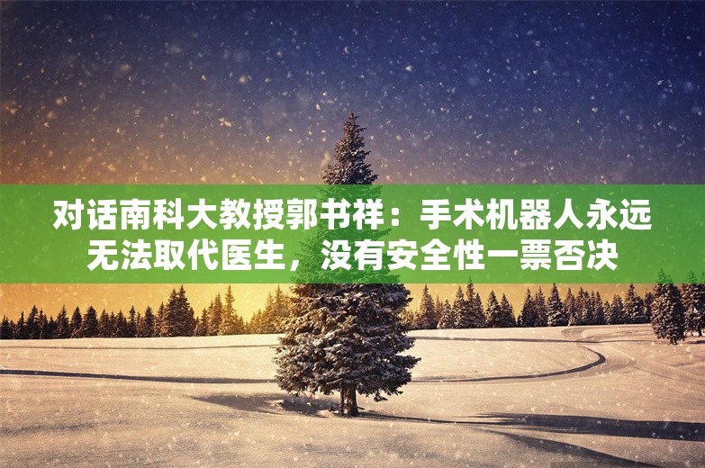 对话南科大教授郭书祥：手术机器人永远无法取代医生，没有安全性一票否决