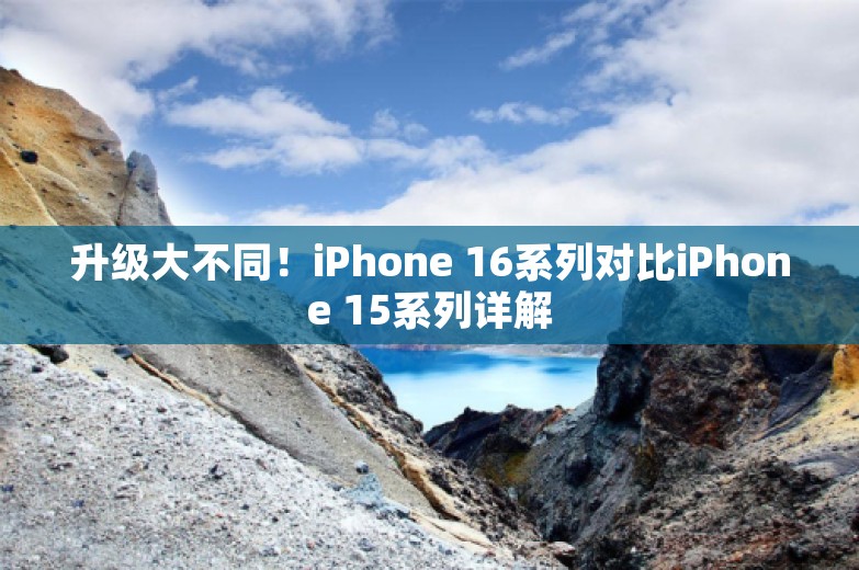 升级大不同！iPhone 16系列对比iPhone 15系列详解