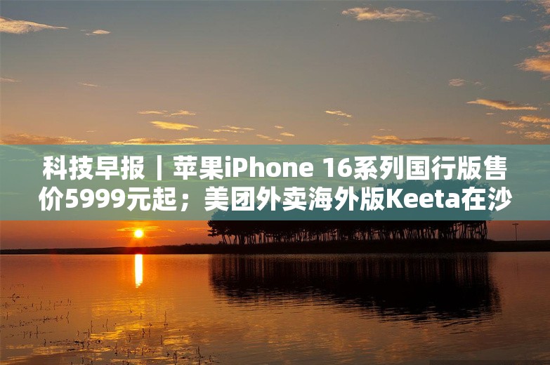 科技早报｜苹果iPhone 16系列国行版售价5999元起；美团外卖海外版Keeta在沙特上线