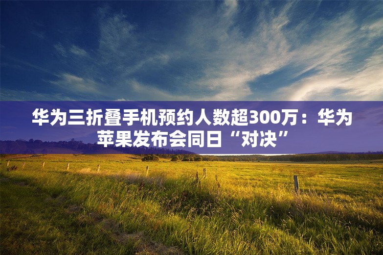 华为三折叠手机预约人数超300万：华为苹果发布会同日“对决”