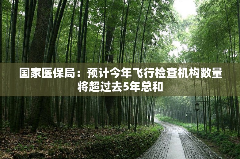 国家医保局：预计今年飞行检查机构数量将超过去5年总和