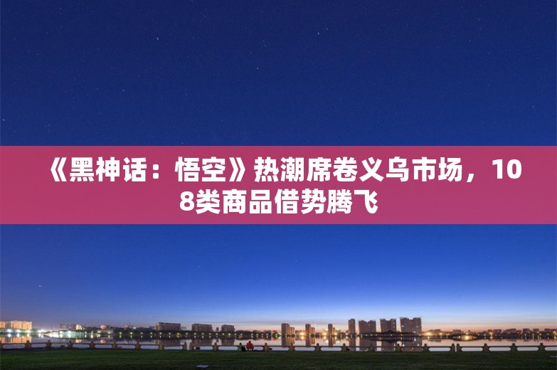 《黑神话：悟空》热潮席卷义乌市场，108类商品借势腾飞