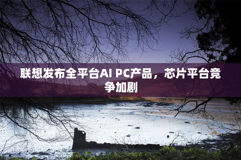 联想发布全平台AI PC产品，芯片平台竞争加剧