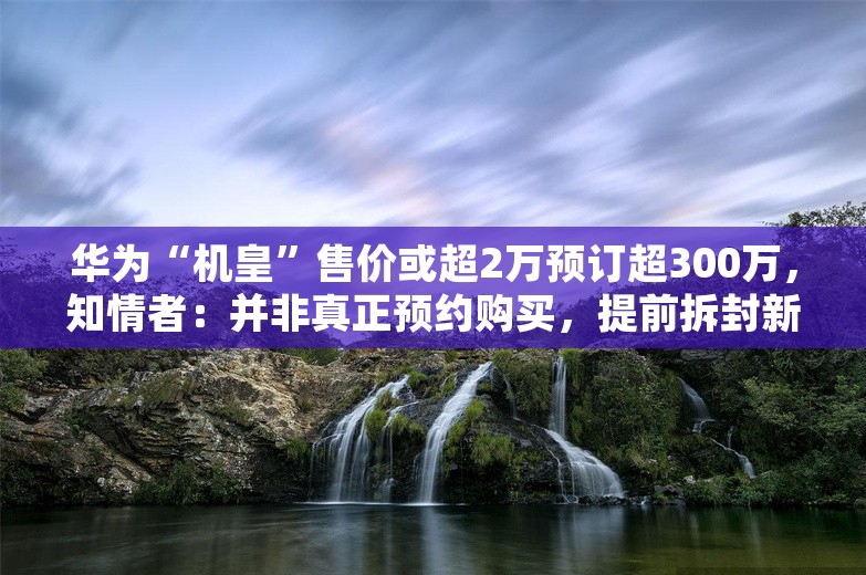 华为“机皇”售价或超2万预订超300万，知情者：并非真正预约购买，提前拆封新机最低罚50万