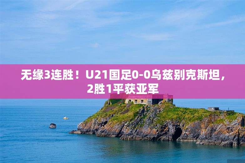 无缘3连胜！U21国足0-0乌兹别克斯坦，2胜1平获亚军