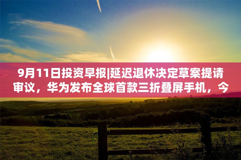 9月11日投资早报|延迟退休决定草案提请审议，华为发布全球首款三折叠屏手机，今日一只新股上市