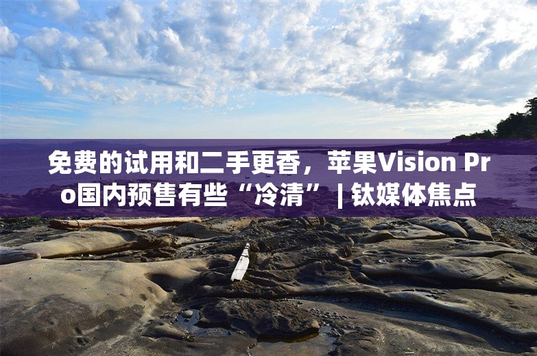 免费的试用和二手更香，苹果Vision Pro国内预售有些“冷清” | 钛媒体焦点