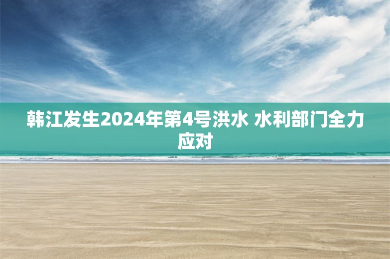 韩江发生2024年第4号洪水 水利部门全力应对