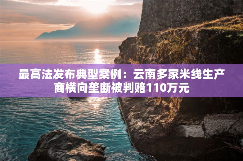 最高法发布典型案例：云南多家米线生产商横向垄断被判赔110万元