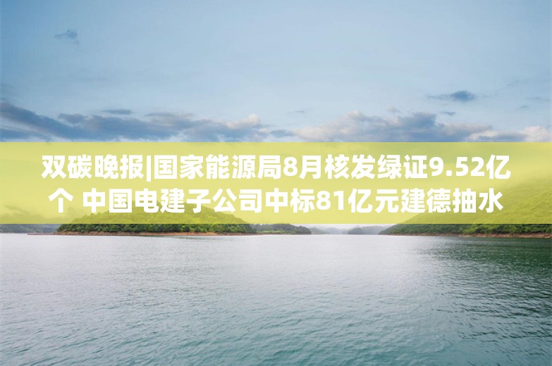 双碳晚报|国家能源局8月核发绿证9.52亿个 中国电建子公司中标81亿元建德抽水蓄能项目