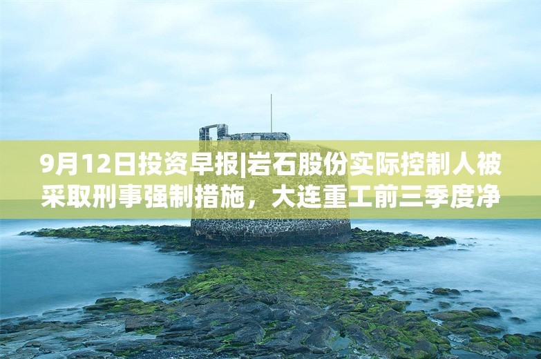 9月12日投资早报|岩石股份实际控制人被采取刑事强制措施，大连重工前三季度净利润同比预增20.7%—27.05%，晨光生物回购公司股份比例达9.01%