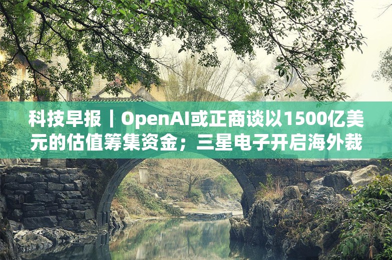 科技早报｜OpenAI或正商谈以1500亿美元的估值筹集资金；三星电子开启海外裁员