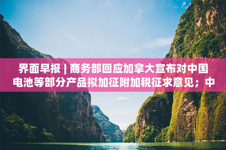 界面早报 | 商务部回应加拿大宣布对中国电池等部分产品拟加征附加税征求意见；中国和菲律宾举行南海问题双边磋商机制团长会晤