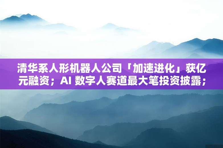 清华系人形机器人公司「加速进化」获亿元融资；AI 数字人赛道最大笔投资披露；GPT-4o 实时音频项目负责人离职创业丨AI情报局