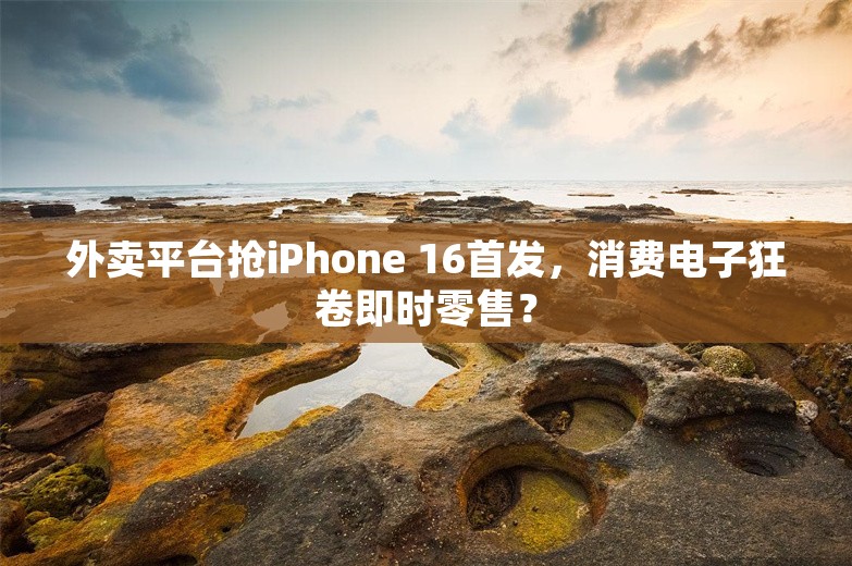 外卖平台抢iPhone 16首发，消费电子狂卷即时零售？