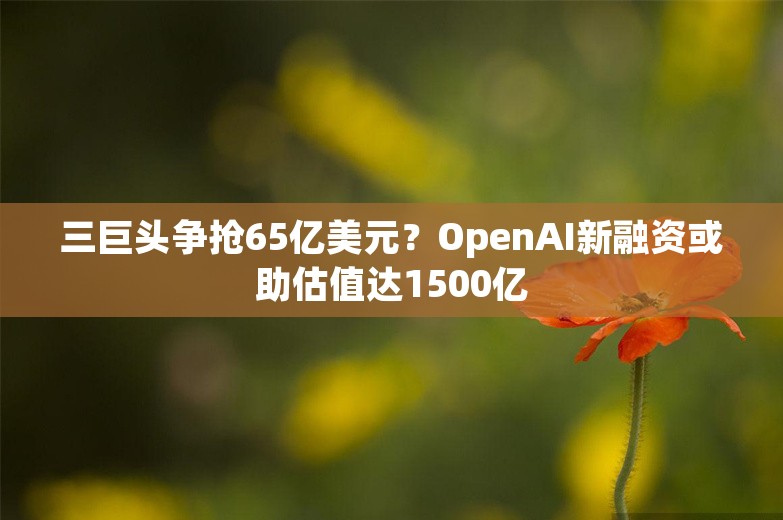 三巨头争抢65亿美元？OpenAI新融资或助估值达1500亿