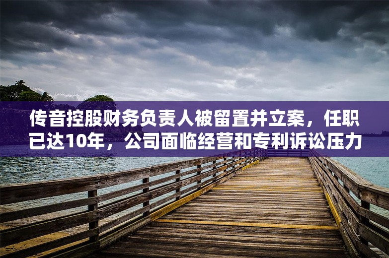 传音控股财务负责人被留置并立案，任职已达10年，公司面临经营和专利诉讼压力