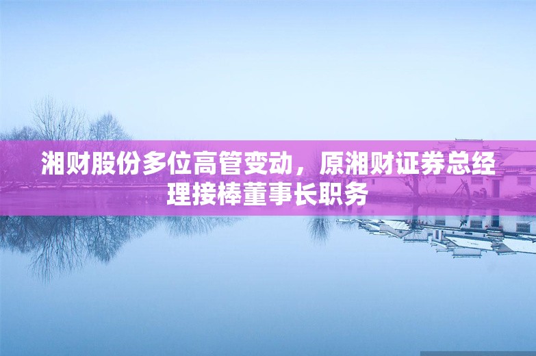 湘财股份多位高管变动，原湘财证券总经理接棒董事长职务