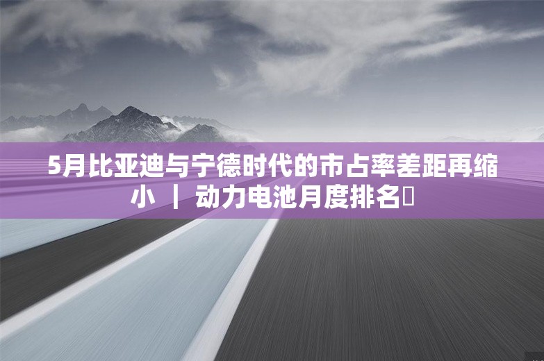 5月比亚迪与宁德时代的市占率差距再缩小 ｜ 动力电池月度排名⑫