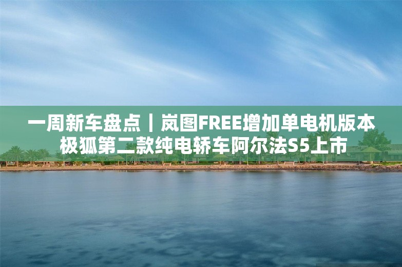 一周新车盘点｜岚图FREE增加单电机版本 极狐第二款纯电轿车阿尔法S5上市