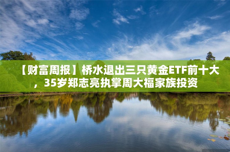 【财富周报】桥水退出三只黄金ETF前十大，35岁郑志亮执掌周大福家族投资