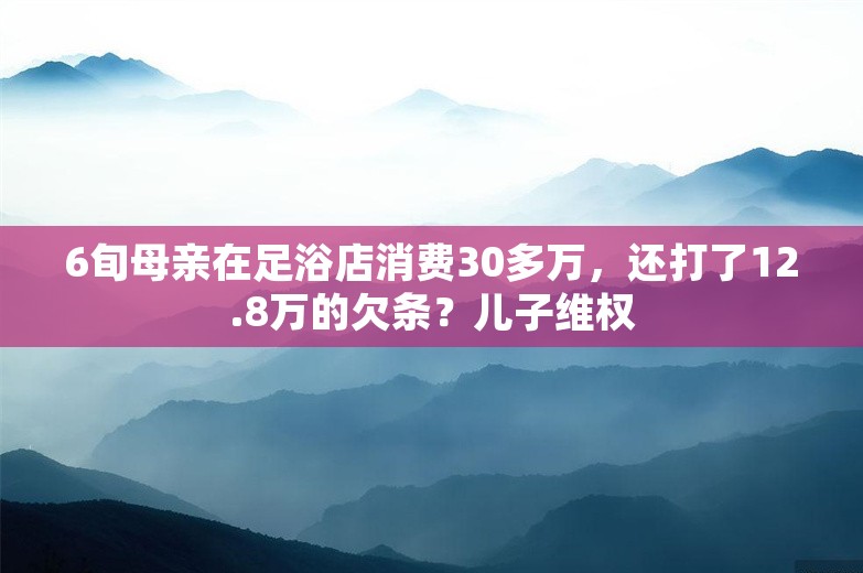 6旬母亲在足浴店消费30多万，还打了12.8万的欠条？儿子维权