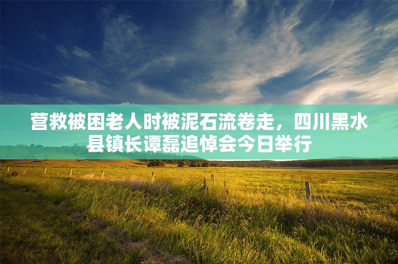 营救被困老人时被泥石流卷走，四川黑水县镇长谭磊追悼会今日举行