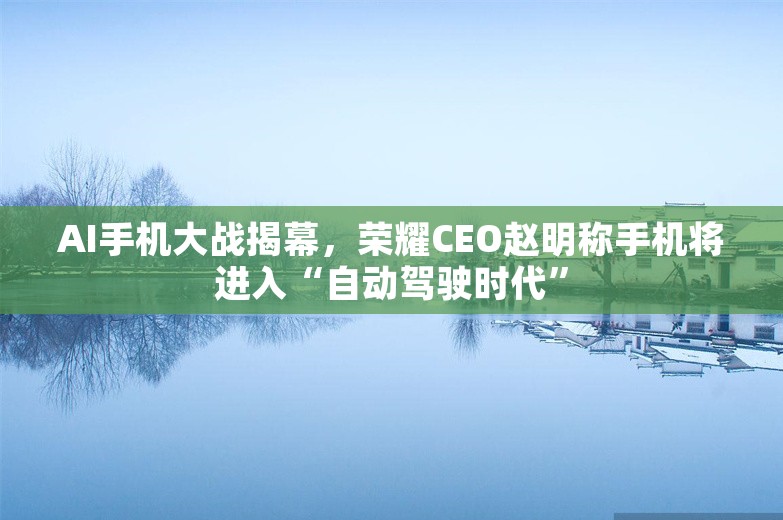 AI手机大战揭幕，荣耀CEO赵明称手机将进入“自动驾驶时代”