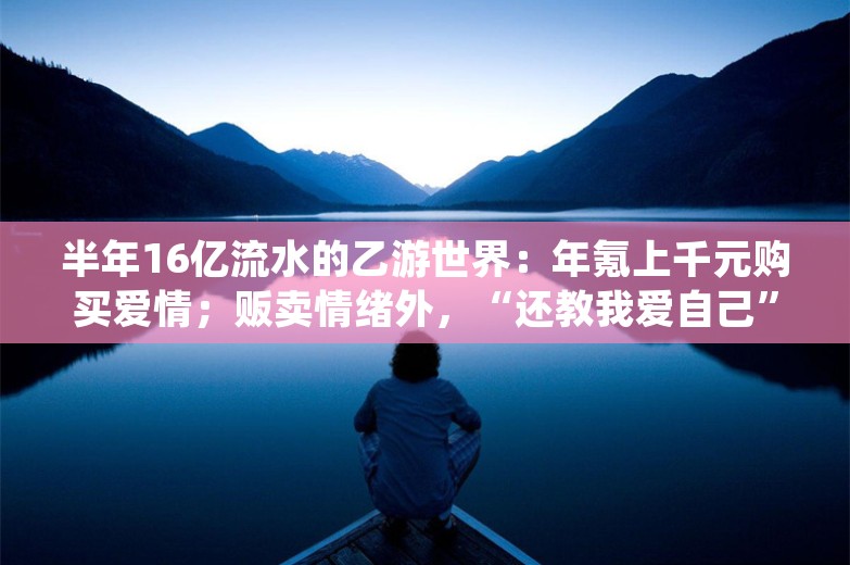 半年16亿流水的乙游世界：年氪上千元购买爱情；贩卖情绪外，“还教我爱自己”