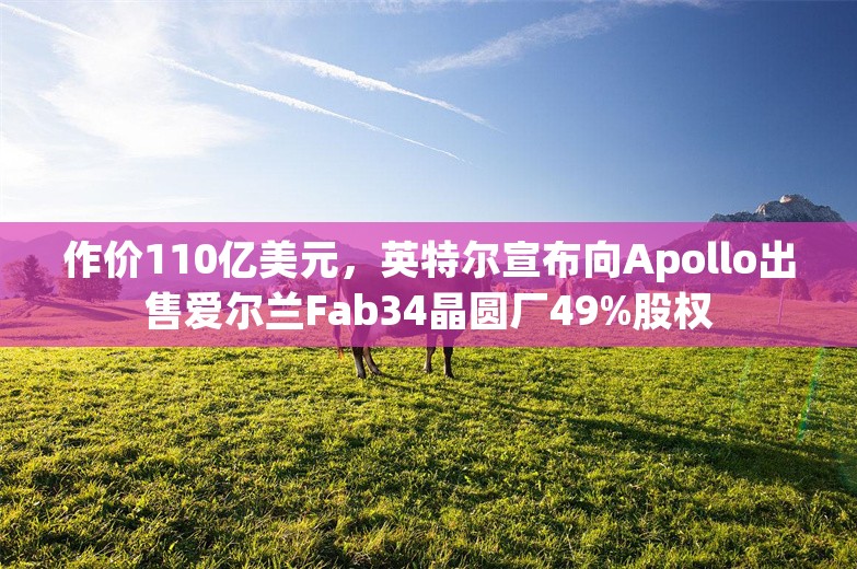 作价110亿美元，英特尔宣布向Apollo出售爱尔兰Fab34晶圆厂49%股权