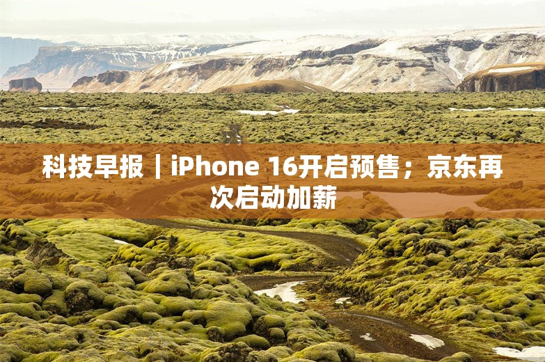 科技早报｜iPhone 16开启预售；京东再次启动加薪