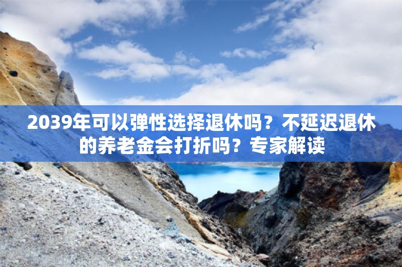 2039年可以弹性选择退休吗？不延迟退休的养老金会打折吗？专家解读