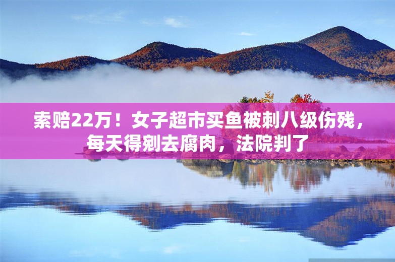 索赔22万！女子超市买鱼被刺八级伤残，每天得剜去腐肉，法院判了