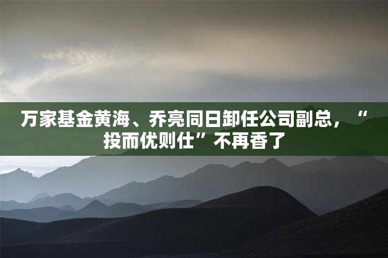 万家基金黄海、乔亮同日卸任公司副总，“投而优则仕”不再香了