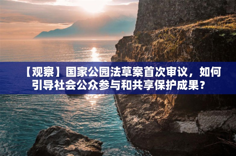 【观察】国家公园法草案首次审议，如何引导社会公众参与和共享保护成果？