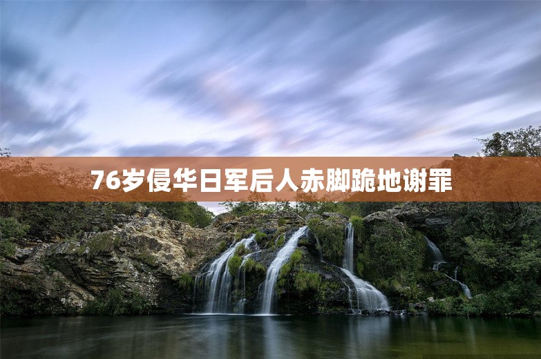 76岁侵华日军后人赤脚跪地谢罪