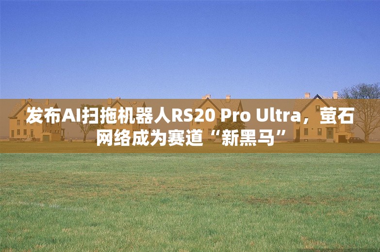 发布AI扫拖机器人RS20 Pro Ultra，萤石网络成为赛道“新黑马”