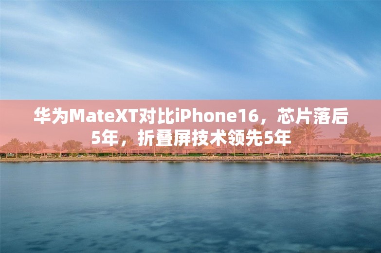 华为MateXT对比iPhone16，芯片落后5年，折叠屏技术领先5年