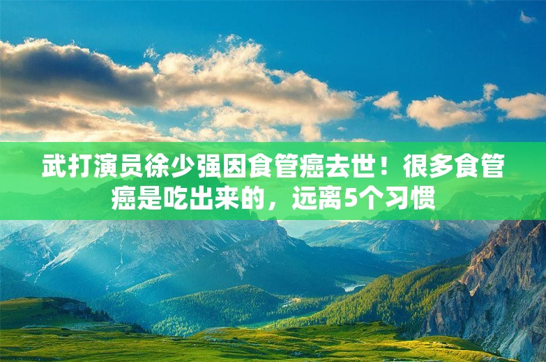 武打演员徐少强因食管癌去世！很多食管癌是吃出来的，远离5个习惯