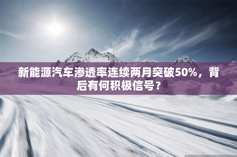 新能源汽车渗透率连续两月突破50%，背后有何积极信号？