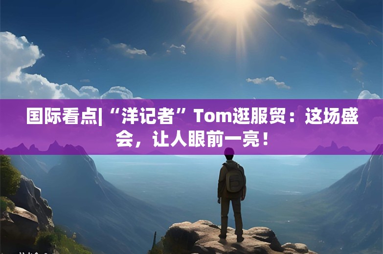 国际看点|“洋记者”Tom逛服贸：这场盛会，让人眼前一亮！