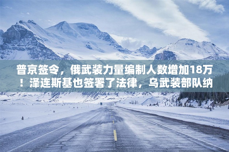 普京签令，俄武装力量编制人数增加18万！泽连斯基也签署了法律，乌武装部队纳入新军种